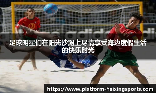 足球明星们在阳光沙滩上尽情享受海边度假生活的快乐时光